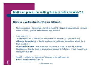 Mettre en place une veille grâce aux outils du Web 2.0


    Secteur « Veille et recherche sur Internet »

    -   Nouveau secteur « transversal », lancé en mars 2011 (a pris la succession du « groupe
        métier » Veille) ; près de 600 adhérents aujourd’hui !!!

    -   Au programme :
        - Conférence : ex. « Boostez vos recherches sur Internet », à Lyon (15.04.11)
        - Retours d’expérience : « Mettre en place une veille avec les outils du Web 2.0 », à
        Paris (15.06.11)
        - Conférence + visite : avec le secteur Education, le 13.09.11, au CIEP à Sèvres :
        Conférence « Google : trucs et astuces pour les pros de l’infodoc » + visite du centre de
        ressources du CIEP

    -> Objectifs : multiplier les occasions d’échanger entre professionnels
        Etre un secteur Veille "2.0" :-))
2                                    © BFR Consultants - 2011
 