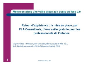 Mettre en place une veille grâce aux outils du Web 2.0




             Retour d’expérience : la mise en place, par
            FLA Consultants, d’une veille gratuite pour les
                      professionnels de l’infodoc


    D’après l’article « Mettre en place une veille grâce aux outils du Web 2.0 »,
    de C. Barthole, paru dans le n°86 de Netsources (mai/juin 2010)




4                                      © BFR Consultants - 2011
 