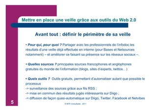 Mettre en place une veille grâce aux outils du Web 2.0


           Avant tout : définir le périmètre de sa veille

     • Pour qui, pour quoi ? Partager avec les professionnels de l’infodoc les
     résultats d’une veille déjà effectuée en interne (pour Bases et Netsources
     notamment) – et améliorer ce faisant sa présence sur les réseaux sociaux –.

     • Quelles sources ? principales sources francophones et anglophones
     gratuites du monde de l’information (blogs, sites d’experts, twittos…)

     • Quels outils ? Outils gratuits, permettant d’automatiser autant que possible le
     processus
     -> surveillance des sources grâce aux fils RSS ;
     -> mise en commun des résultats jugés intéressants sur Diigo ;
     -> diffusion de façon quasi-automatique sur Diigo, Twitter, Facebook et Netvibes
5                              © BFR Consultants - 2011
 