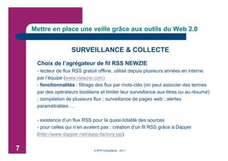 Mettre en place une veille grâce aux outils du Web 2.0


                     SURVEILLANCE & COLLECTE
     Choix de l’agrégateur de fil RSS NEWZIE
     - lecteur de flux RSS gratuit offline, utilisé depuis plusieurs années en interne
     par l’équipe (www.newzie.com)
     - fonctionnalités : filtrage des flux par mots-clés (on peut associer des termes
     par des opérateurs booléens et limiter leur surveillance aux titres ou au résumé)
     ; compilation de plusieurs flux ; surveillance de pages web ; alertes
     paramétrables …

     - existence d’un flux RSS pour la quasi-totalité des sources
     - pour celles qui n’en avaient pas : création d’un fil RSS grâce à Dapper
     (http://www.dapper.net/dapp-factory.jsp)


7                              © BFR Consultants - 2011
 