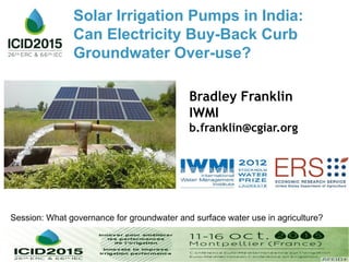 Bradley Franklin
IWMI
b.franklin@cgiar.org
Session: What governance for groundwater and surface water use in agriculture?
Solar Irrigation Pumps in India:
Can Electricity Buy-Back Curb
Groundwater Over-use?
 
