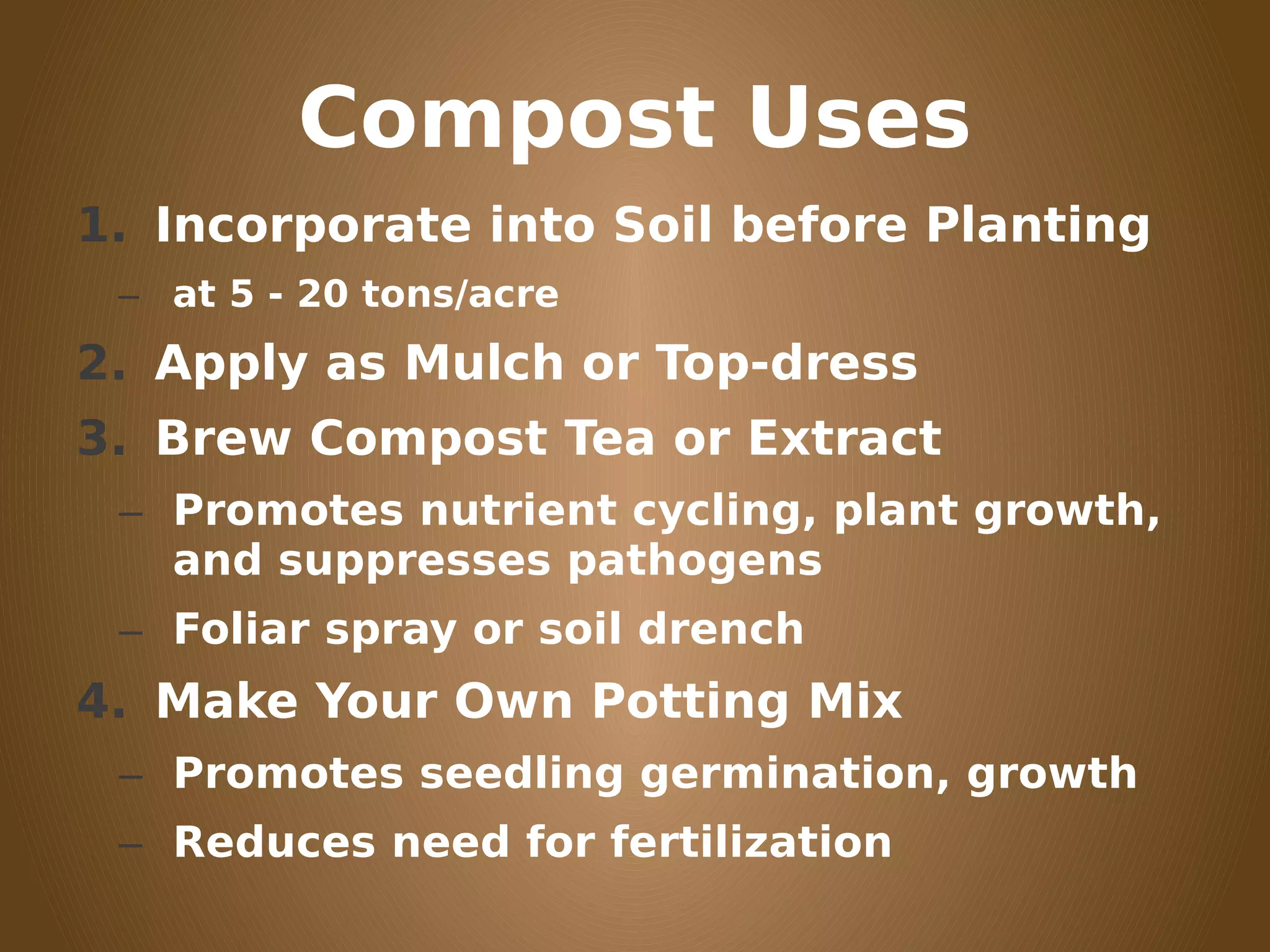 Compost Uses
1. Incorporate into Soil before Planting
– at 5 - 20 tons/acre
2. Apply as Mulch or Top-dress
3. Brew Compost Tea or Extract
– Promotes nutrient cycling, plant growth,
and suppresses pathogens
– Foliar spray or soil drench
4. Make Your Own Potting Mix
– Promotes seedling germination, growth
– Reduces need for fertilization
 