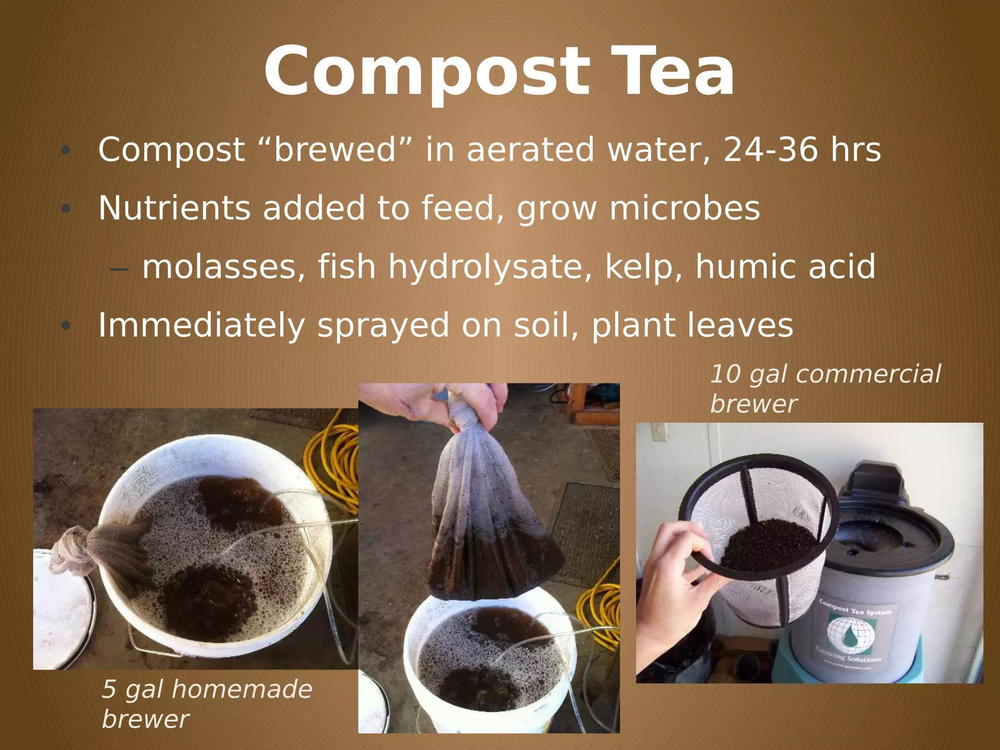 Compost Tea
• Compost “brewed” in aerated water, 24-36 hrs
• Nutrients added to feed, grow microbes
– molasses, fish hydrolysate, kelp, humic acid
• Immediately sprayed on soil, plant leaves
5 gal homemade
brewer
10 gal commercial
brewer
 