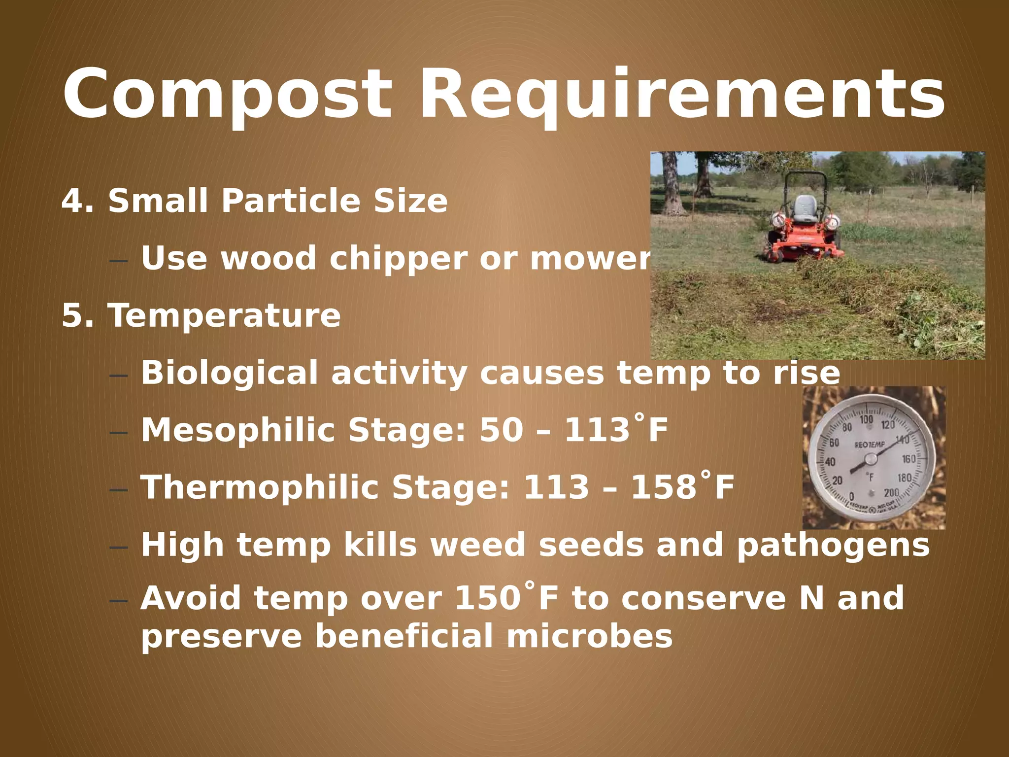 Compost Requirements
4. Small Particle Size
– Use wood chipper or mower
5. Temperature
– Biological activity causes temp to rise
– Mesophilic Stage: 50 – 113˚F
– Thermophilic Stage: 113 – 158˚F
– High temp kills weed seeds and pathogens
– Avoid temp over 150˚F to conserve N and
preserve beneficial microbes
 