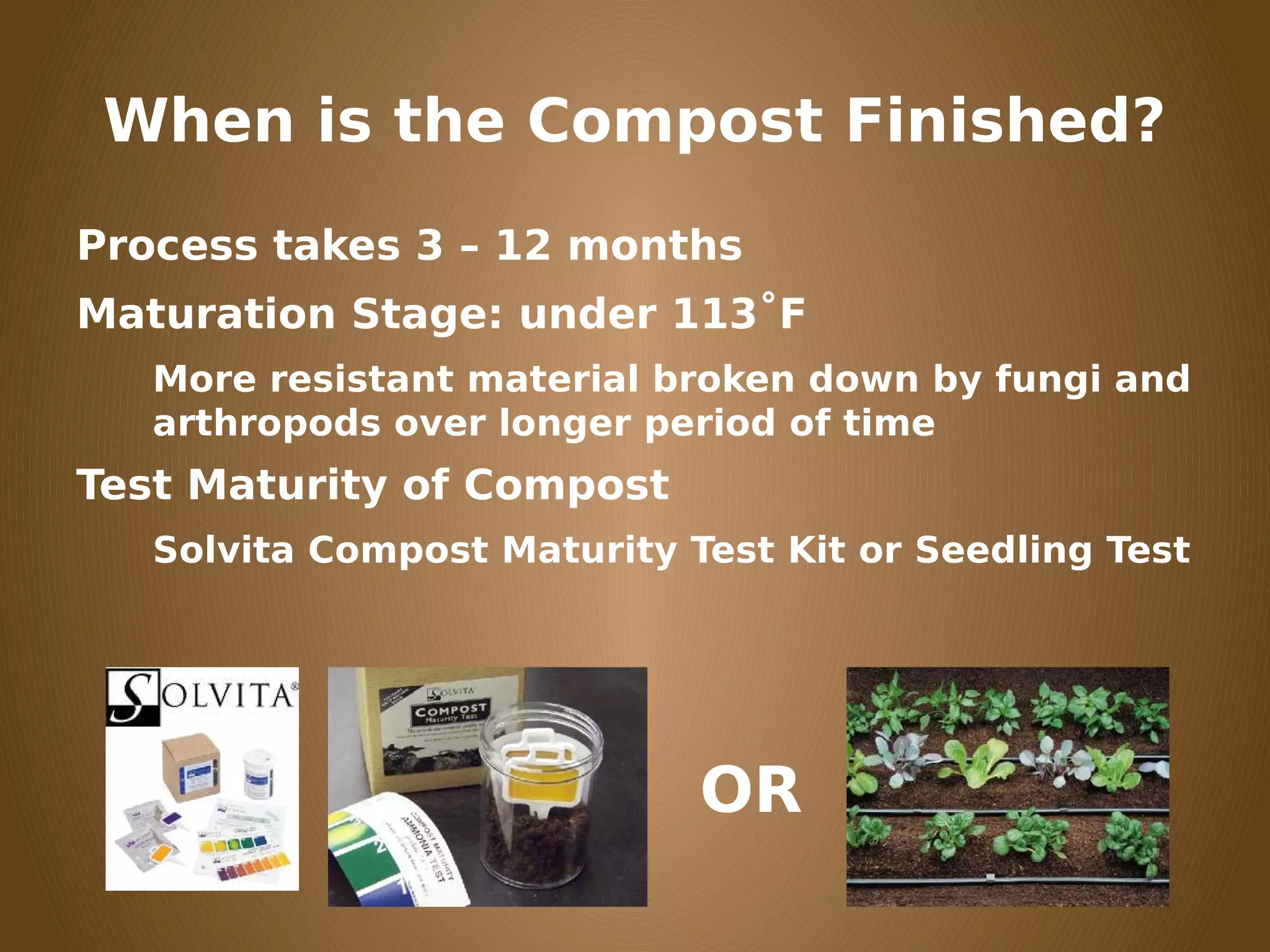 When is the Compost Finished?
Process takes 3 – 12 months
Maturation Stage: under 113˚F
More resistant material broken down by fungi and
arthropods over longer period of time
Test Maturity of Compost
Solvita Compost Maturity Test Kit or Seedling Test
OR
 