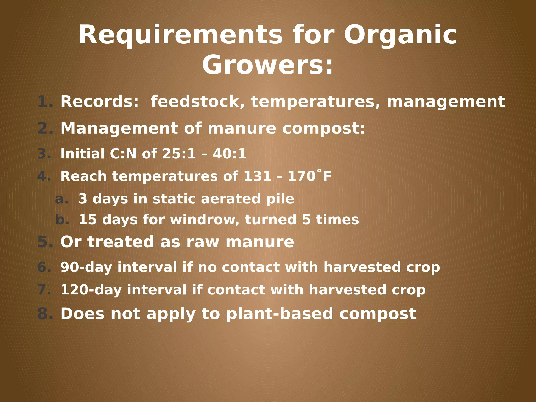 Requirements for Organic
Growers:
1. Records: feedstock, temperatures, management
2. Management of manure compost:
3. Initial C:N of 25:1 – 40:1
4. Reach temperatures of 131 - 170˚F
a. 3 days in static aerated pile
b. 15 days for windrow, turned 5 times
5. Or treated as raw manure
6. 90-day interval if no contact with harvested crop
7. 120-day interval if contact with harvested crop
8. Does not apply to plant-based compost
 