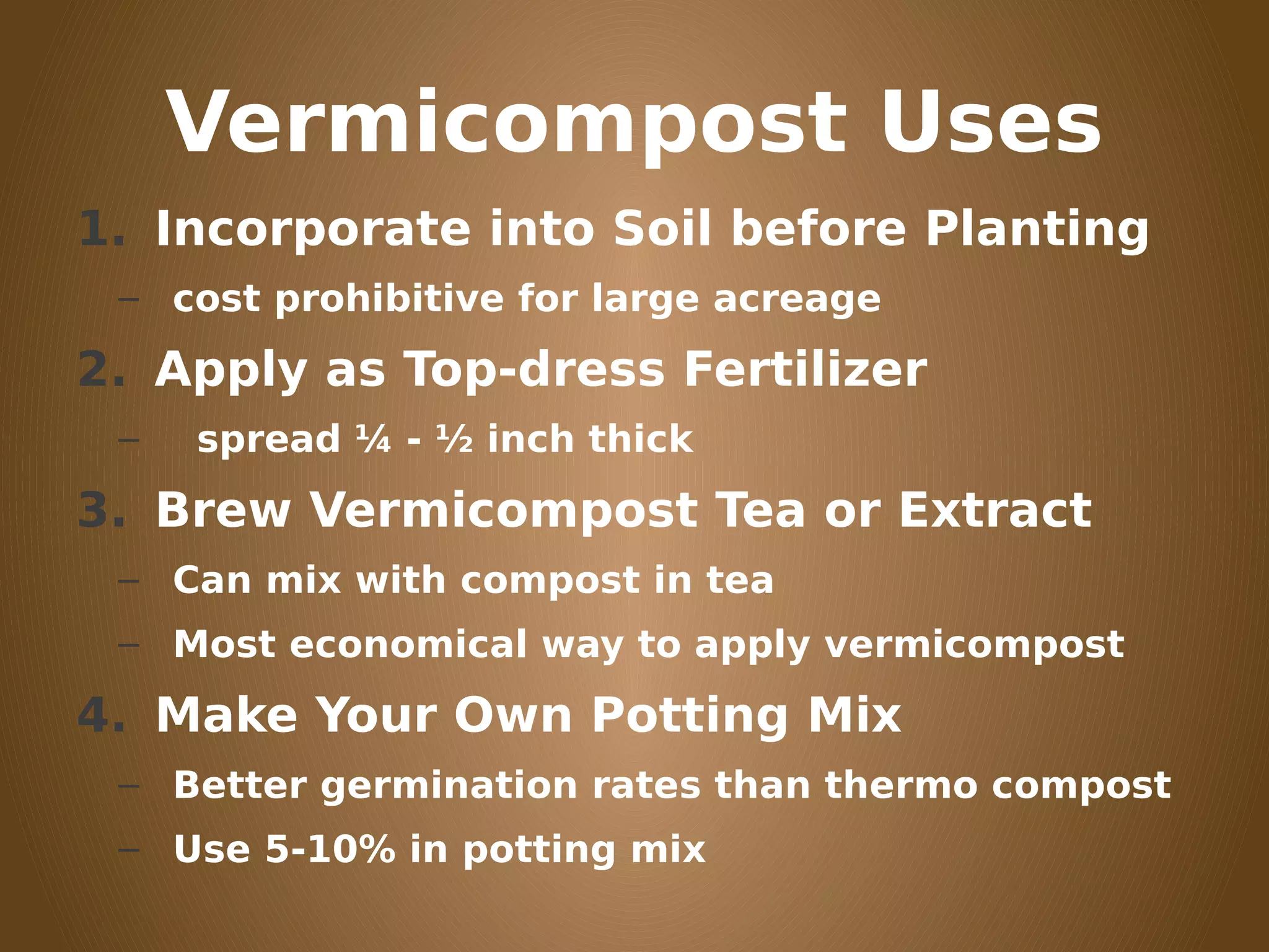 Vermicompost Uses
1. Incorporate into Soil before Planting
– cost prohibitive for large acreage
2. Apply as Top-dress Fertilizer
– spread ¼ - ½ inch thick
3. Brew Vermicompost Tea or Extract
– Can mix with compost in tea
– Most economical way to apply vermicompost
4. Make Your Own Potting Mix
– Better germination rates than thermo compost
– Use 5-10% in potting mix
 