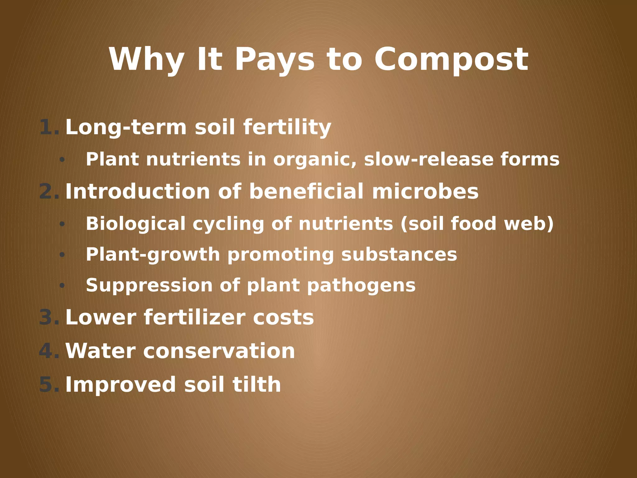 Why It Pays to Compost
1. Long-term soil fertility
• Plant nutrients in organic, slow-release forms
2. Introduction of beneficial microbes
• Biological cycling of nutrients (soil food web)
• Plant-growth promoting substances
• Suppression of plant pathogens
3. Lower fertilizer costs
4. Water conservation
5. Improved soil tilth
 