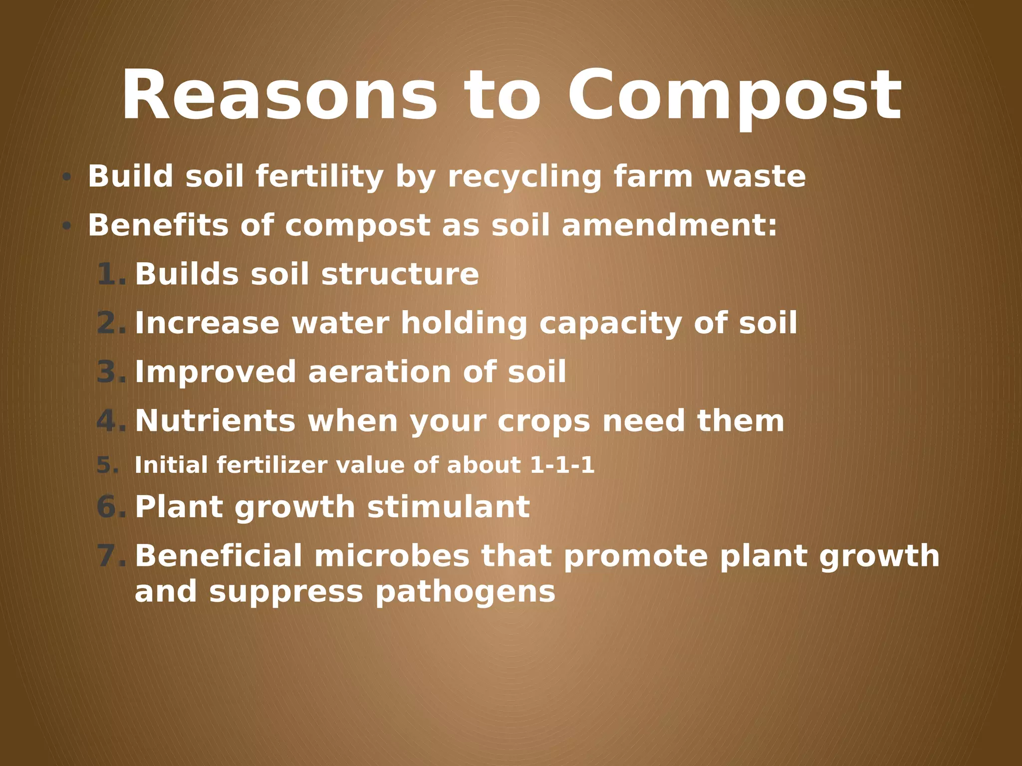 Reasons to Compost
• Build soil fertility by recycling farm waste
• Benefits of compost as soil amendment:
1. Builds soil structure
2. Increase water holding capacity of soil
3. Improved aeration of soil
4. Nutrients when your crops need them
5. Initial fertilizer value of about 1-1-1
6. Plant growth stimulant
7. Beneficial microbes that promote plant growth
and suppress pathogens
 