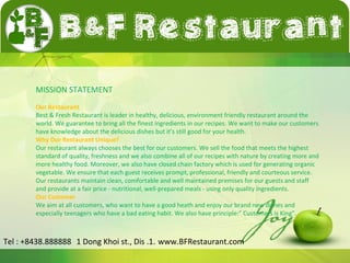 MISSION STATEMENT 
Our Restaurant 
Best & Fresh Restaurant is leader in healthy, delicious, environment friendly restaurant around the 
world. We guarantee to bring all the finest ingredients in our recipes. We want to make our customers 
have knowledge about the delicious dishes but it’s still good for your health. 
Why Our Restaurant Unique? 
Our restaurant always chooses the best for our customers. We sell the food that meets the highest 
standard of quality, freshness and we also combine all of our recipes with nature by creating more and 
more healthy food. Moreover, we also have closed chain factory which is used for generating organic 
vegetable. We ensure that each guest receives prompt, professional, friendly and courteous service. 
Our restaurants maintain clean, comfortable and well maintained premises for our guests and staff 
and provide at a fair price - nutritional, well-prepared meals - using only quality ingredients. 
Our Customer 
We aim at all customers, who want to have a good heath and enjoy our brand new dishes and 
especially teenagers who have a bad eating habit. We also have principle:” Customers is King”. 
Tel : +8438.888888 1 Dong Khoi st., Dis .1. www.BFRestaurant.com 
 