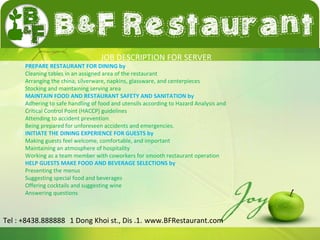 JOB DESCRIPTION FOR SERVER 
PREPARE RESTAURANT FOR DINING by 
Cleaning tables in an assigned area of the restaurant 
Arranging the china, silverware, napkins, glassware, and centerpieces 
Stocking and maintaining serving area 
MAINTAIN FOOD AND RESTAURANT SAFETY AND SANITATION by 
Adhering to safe handling of food and utensils according to Hazard Analysis and 
Critical Control Point (HACCP) guidelines 
Attending to accident prevention 
Being prepared for unforeseen accidents and emergencies. 
INITIATE THE DINING EXPERIENCE FOR GUESTS by 
Making guests feel welcome, comfortable, and important 
Maintaining an atmosphere of hospitality 
Working as a team member with coworkers for smooth restaurant operation 
HELP GUESTS MAKE FOOD AND BEVERAGE SELECTIONS by 
Presenting the menus 
Suggesting special food and beverages 
Offering cocktails and suggesting wine 
Answering questions 
Tel : +8438.888888 1 Dong Khoi st., Dis .1. www.BFRestaurant.com 
 