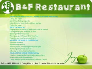 SUBMIT FOOD AND BEVERAGE ORDERS TO KITCHEN AND BAR by 
Taking the order 
Identifying dietary requests 
Submitting the order to the kitchen and bar 
Timing the meal 
SERVE THE MEAL by 
Staging meal according to prescribed rules of service 
Serving beverages, cocktails, or beer 
Opening and serving wines 
Picking up, garnishing, and serving food 
Providing any meal accompaniments 
MONITOR THE MEAL IN PROGRESS by 
Inquiring of needs 
Replenishing utensils 
Refilling water, reordering more beverages 
Removing completed courses 
Adhering to alcohol control policies 
CONCLUDE THE DINING EXPERIENCE by 
Totaling charges and presenting the guest check 
Accepting and settling payment 
Taking leave of guests and inviting them back again 
Tel : +8438.888888 1 Dong Khoi st., Dis .1. www.BFRestaurant.com 
 
