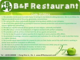 Code Of Ethics 
1. We consider moral as an inevitable factor in caring on any duties & talking decisions. We try to follow the 
highest standards based on Sincerity, generosity, conscientious. 
2. We carry on the affairs individually & groups to bring about validity to our company. 
3. We at all times spend all of our energy & resources towards production and services to guarantee our 
success against our competitor. 
4. We behave equally towards all our guests all race religion, nationally and beliefs. 
5. We offer all our services & productions in highest standard with perfect constancy. 
6. We provide a safe & sanitary environment for all our guests and personal. 
7. We try to stay for good at highest position & in majority in word, practice ethic affairs. 
8. We promote knowledge, education experience and motivation for all the staff in order to do their duties 
in a higher standard. 
9. We provide equal opportunities for anyone to carry on their duties and all the staff which is working in 
similar level would be evaluated no differently. 
10. We fully try to protect the natural environment and resources while carry on our duties. 
11. We are looking for a fair share of income, no more or less. 
12. Customers stand on the head of our organizational chart. 
Tel : +8438.888888 1 Dong Khoi st., Dis .1. www.BFRestaurant.com 
 