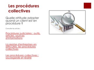 Les procédures
collectives
Quelle attitude adopter
quand un client est en
procédure ?
Consulter les articles :
Procédures judiciaires : outils,
articles, sources
d'informations
La reprise d'entreprises en
difficultés, les procédures
collectives
Les procédures collectives :
sauvegarde et réalité
 