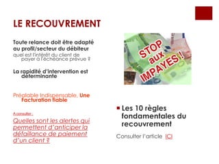 LE RECOUVREMENT
 Les 10 règles
fondamentales du
recouvrement
Consulter l’article ICI
Toute relance doit être adapté
au profil/secteur du débiteur
quel est l’intérêt du client de
payer à l’échéance prévue ?
La rapidité d’intervention est
déterminante
Préalable Indispensable, Une
Facturation fiable
A consulter :
Quelles sont les alertes qui
permettent d’anticiper la
défaillance de paiement
d’un client ?
 