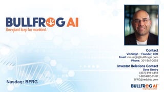 Contact
Vin Singh – Founder, CEO
Email: vin.singh@bullfrogai.com
Phone: 301-367-2055
Investor Relations Contact
Dave Gentry
(407)-491-4498
1-800-RED-CHIP
BFRG@redchip.com
Nasdaq: BFRG
 