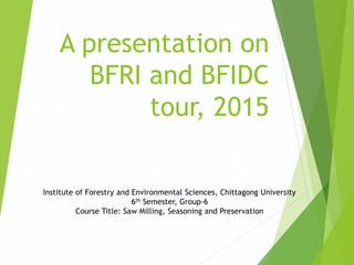 A presentation on
BFRI and BFIDC
tour, 2015
Institute of Forestry and Environmental Sciences, Chittagong University
6th Semester, Group-6
Course Title: Saw Milling, Seasoning and Preservation
 