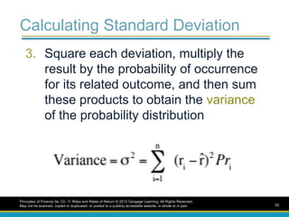 Calculating Standard Deviation
3. Square each deviation, multiply the
result by the probability of occurrence
for its related outcome, and then sum
these products to obtain the variance
of the probability distribution
Principles of Finance 5e, Ch. 11 Risks and Rates of Return © 2012 Cengage Learning. All Rights Reserved.
May not be scanned, copied or duplicated, or posted to a publicly accessible website, in whole or in part. 10
 