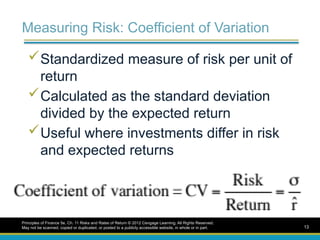 Measuring Risk: Coefficient of Variation
Standardized measure of risk per unit of
return
Calculated as the standard deviation
divided by the expected return
Useful where investments differ in risk
and expected returns
Principles of Finance 5e, Ch. 11 Risks and Rates of Return © 2012 Cengage Learning. All Rights Reserved.
May not be scanned, copied or duplicated, or posted to a publicly accessible website, in whole or in part. 13
 