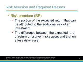 Risk Aversion and Required Returns
Risk premium (RP)
 The portion of the expected return that can
be attributed to the additional risk of an
investment
 The difference between the expected rate
of return on a given risky asset and that on
a less risky asset
Principles of Finance 5e, Ch. 11 Risks and Rates of Return © 2012 Cengage Learning. All Rights Reserved.
May not be scanned, copied or duplicated, or posted to a publicly accessible website, in whole or in part. 16
 