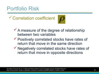 Portfolio Risk
Correlation coefficient
 A measure of the degree of relationship
between two variables
 Positively correlated stocks have rates of
return that move in the same direction
 Negatively correlated stocks have rates of
return that move in opposite directions
Principles of Finance 5e, Ch. 11 Risks and Rates of Return © 2012 Cengage Learning. All Rights Reserved.
May not be scanned, copied or duplicated, or posted to a publicly accessible website, in whole or in part. 22
 