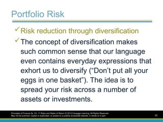 Portfolio Risk
Risk reduction through diversification
The concept of diversification makes
such common sense that our language
even contains everyday expressions that
exhort us to diversify (“Don’t put all your
eggs in one basket”). The idea is to
spread your risk across a number of
assets or investments.
Principles of Finance 5e, Ch. 11 Risks and Rates of Return © 2012 Cengage Learning. All Rights Reserved.
May not be scanned, copied or duplicated, or posted to a publicly accessible website, in whole or in part. 23
 