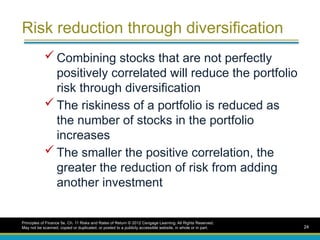 Risk reduction through diversification
 Combining stocks that are not perfectly
positively correlated will reduce the portfolio
risk through diversification
 The riskiness of a portfolio is reduced as
the number of stocks in the portfolio
increases
 The smaller the positive correlation, the
greater the reduction of risk from adding
another investment
Principles of Finance 5e, Ch. 11 Risks and Rates of Return © 2012 Cengage Learning. All Rights Reserved.
May not be scanned, copied or duplicated, or posted to a publicly accessible website, in whole or in part. 24
 