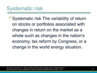 Systematic risk
Systematic risk The variability of return
on stocks or portfolios associated with
changes in return on the market as a
whole such as changes in the nation’s
economy, tax reform by Congress, or a
change in the world energy situation.
Principles of Finance 5e, Ch. 11 Risks and Rates of Return © 2012 Cengage Learning. All Rights Reserved.
May not be scanned, copied or duplicated, or posted to a publicly accessible website, in whole or in part. 27
 