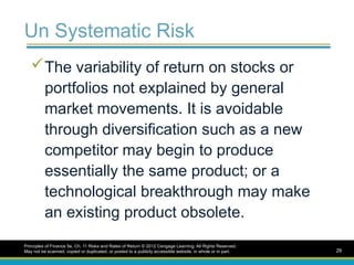 Un Systematic Risk
The variability of return on stocks or
portfolios not explained by general
market movements. It is avoidable
through diversification such as a new
competitor may begin to produce
essentially the same product; or a
technological breakthrough may make
an existing product obsolete.
Principles of Finance 5e, Ch. 11 Risks and Rates of Return © 2012 Cengage Learning. All Rights Reserved.
May not be scanned, copied or duplicated, or posted to a publicly accessible website, in whole or in part. 29
 