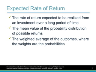 Expected Rate of Return
 The rate of return expected to be realized from
an investment over a long period of time
 The mean value of the probability distribution
of possible returns
 The weighted average of the outcomes, where
the weights are the probabilities
Principles of Finance 5e, Ch. 11 Risks and Rates of Return © 2012 Cengage Learning. All Rights Reserved.
May not be scanned, copied or duplicated, or posted to a publicly accessible website, in whole or in part. 6
 