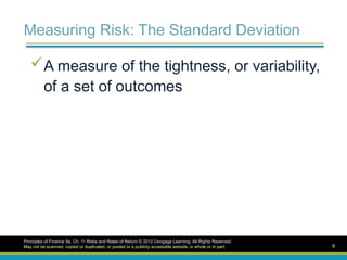 Measuring Risk: The Standard Deviation
A measure of the tightness, or variability,
of a set of outcomes
Principles of Finance 5e, Ch. 11 Risks and Rates of Return © 2012 Cengage Learning. All Rights Reserved.
May not be scanned, copied or duplicated, or posted to a publicly accessible website, in whole or in part. 8
 