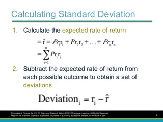 Calculating Standard Deviation
1. Calculate the expected rate of return
2. Subtract the expected rate of return from
each possible outcome to obtain a set of
deviations
Principles of Finance 5e, Ch. 11 Risks and Rates of Return © 2012 Cengage Learning. All Rights Reserved.
May not be scanned, copied or duplicated, or posted to a publicly accessible website, in whole or in part. 9
 