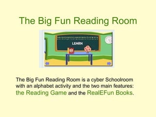 The Big Fun Reading Room The Big Fun Reading Room is a cyber Schoolroom with an alphabet activity and the two main features:  the Reading Game  and the  RealEFun Books . 