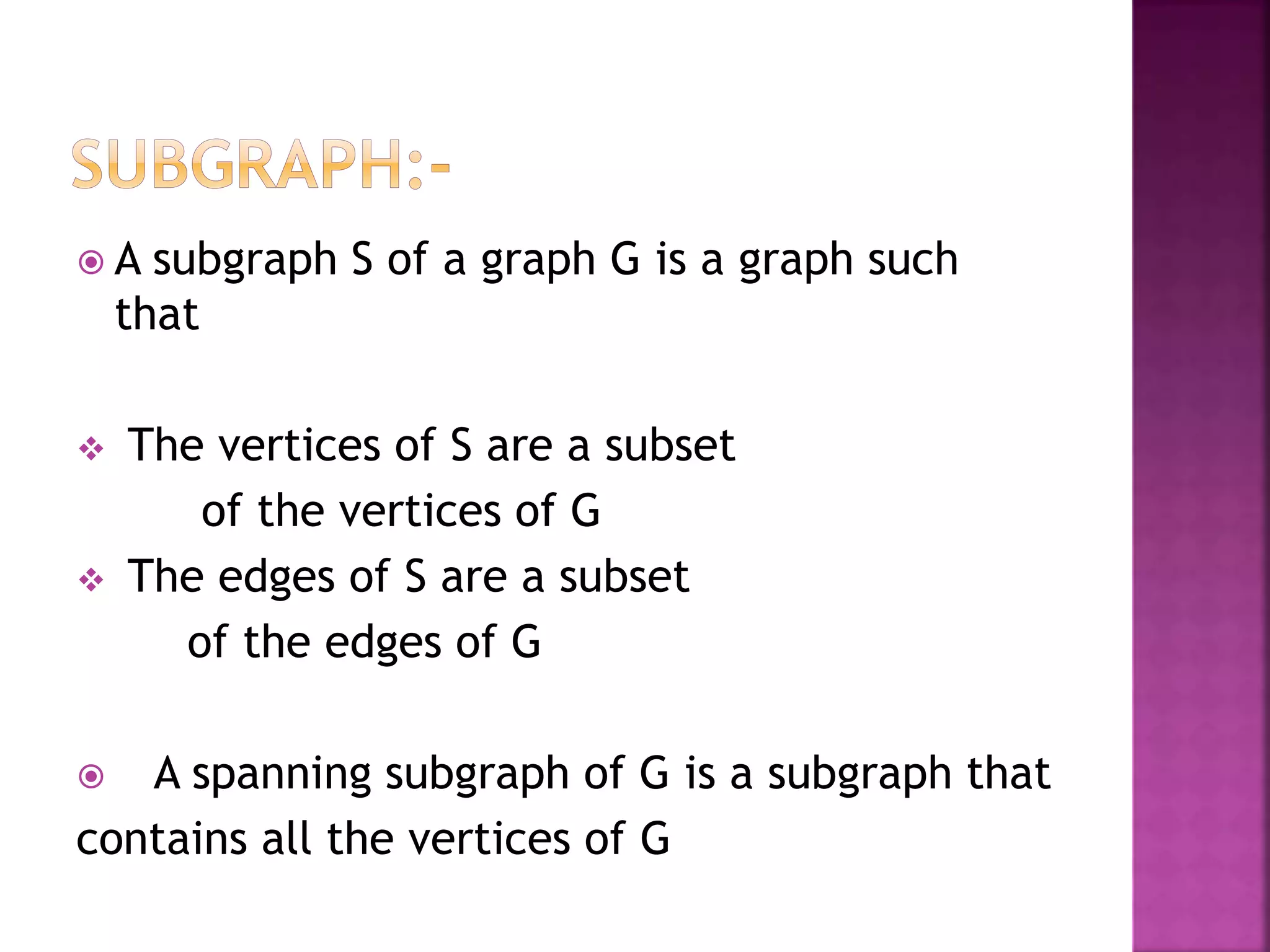  A subgraph S of a graph G is a graph such
that
 The vertices of S are a subset
of the vertices of G
 The edges of S are a subset
of the edges of G
 A spanning subgraph of G is a subgraph that
contains all the vertices of G
 