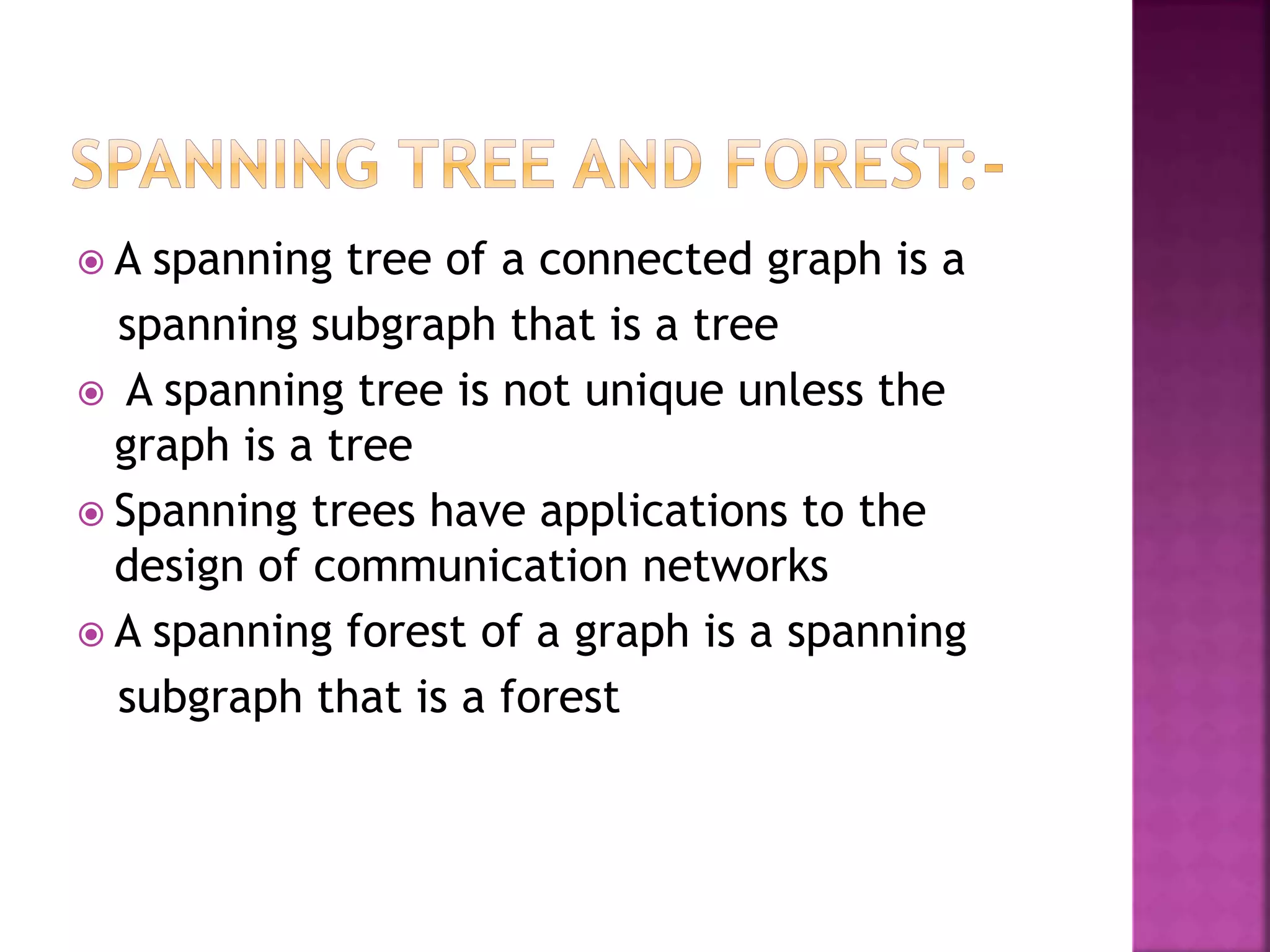  A spanning tree of a connected graph is a
spanning subgraph that is a tree
 A spanning tree is not unique unless the
graph is a tree
 Spanning trees have applications to the
design of communication networks
 A spanning forest of a graph is a spanning
subgraph that is a forest
 