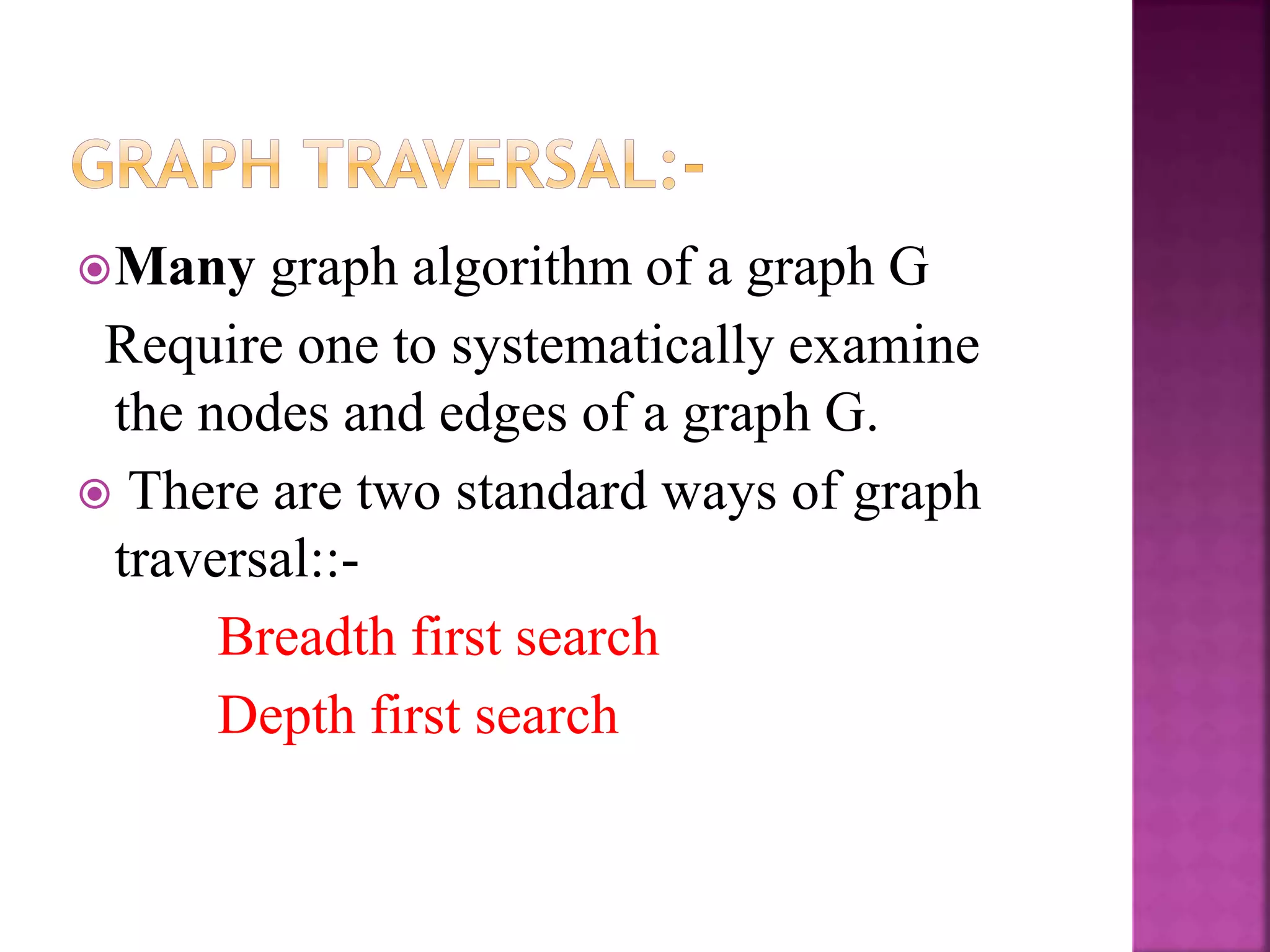 Many graph algorithm of a graph G
Require one to systematically examine
the nodes and edges of a graph G.
 There are two standard ways of graph
traversal::-
Breadth first search
Depth first search
 