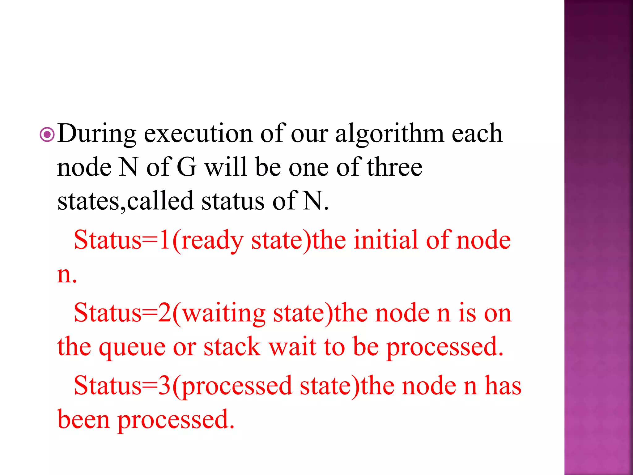 During execution of our algorithm each
node N of G will be one of three
states,called status of N.
Status=1(ready state)the initial of node
n.
Status=2(waiting state)the node n is on
the queue or stack wait to be processed.
Status=3(processed state)the node n has
been processed.
 