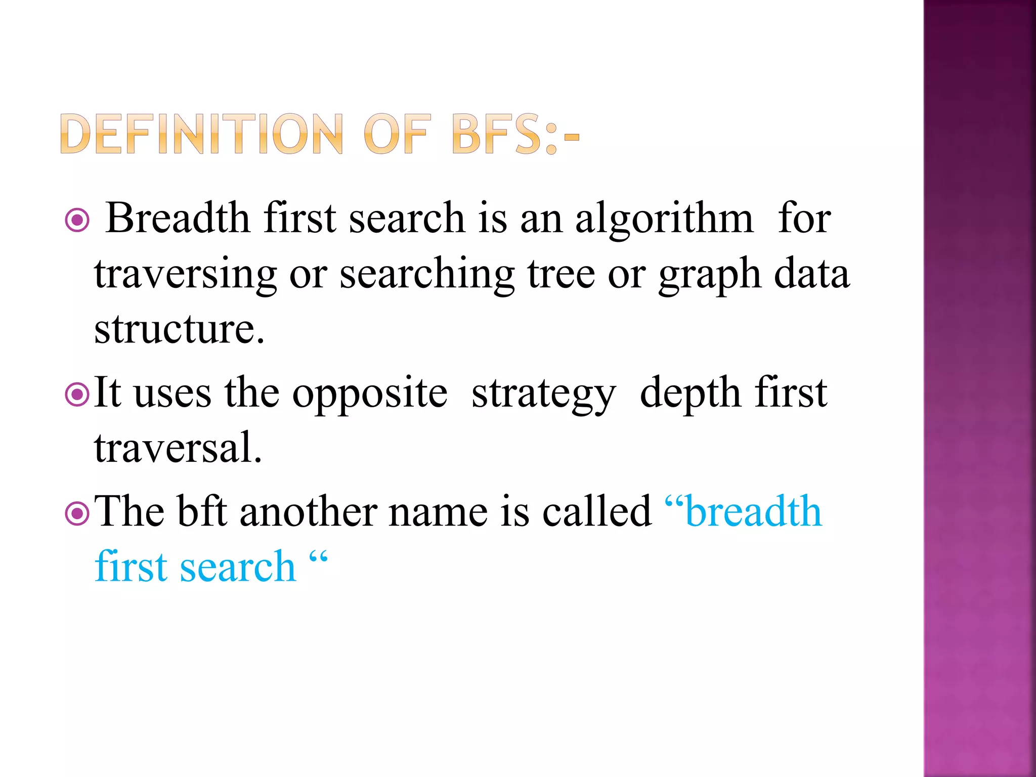  Breadth first search is an algorithm for
traversing or searching tree or graph data
structure.
It uses the opposite strategy depth first
traversal.
The bft another name is called “breadth
first search “
 