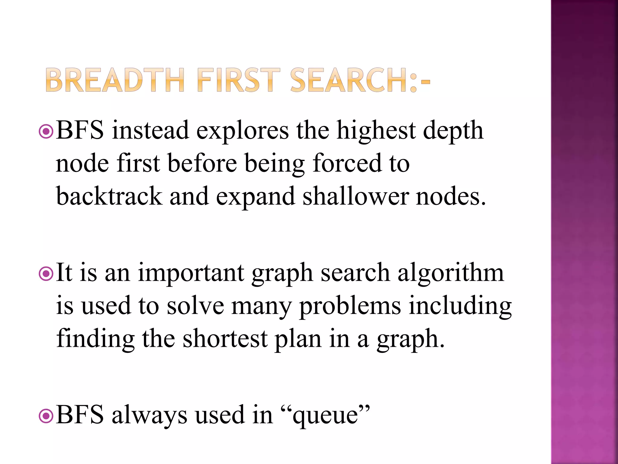 BFS instead explores the highest depth
node first before being forced to
backtrack and expand shallower nodes.
It is an important graph search algorithm
is used to solve many problems including
finding the shortest plan in a graph.
BFS always used in “queue”
 