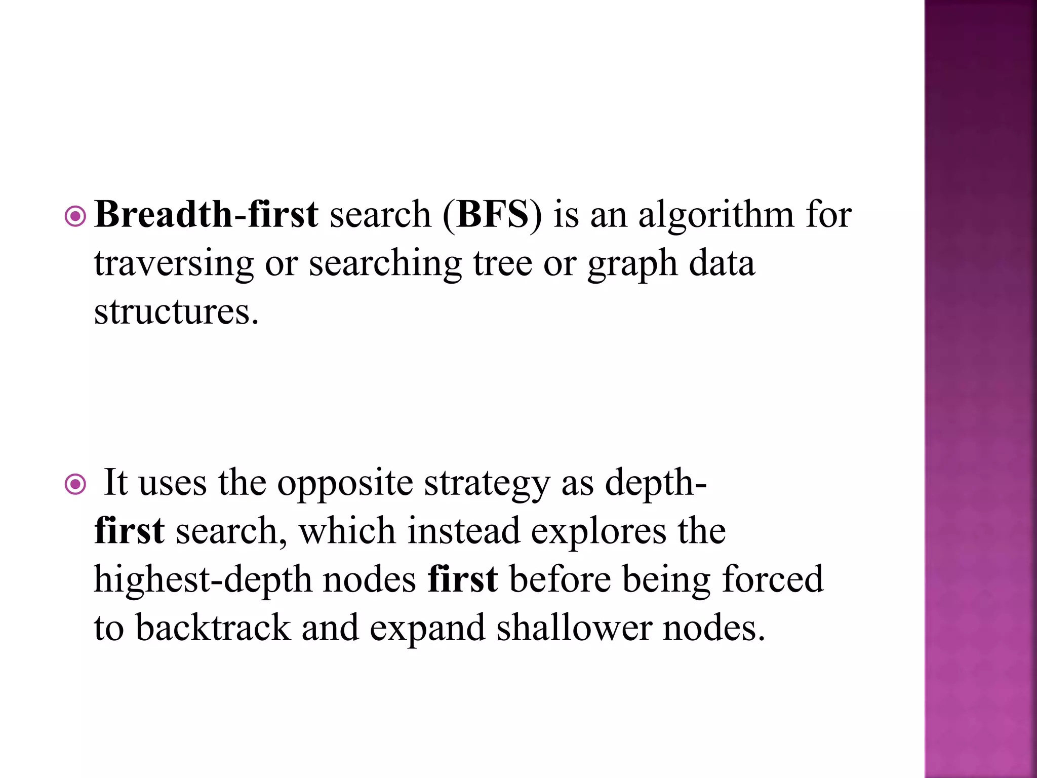 Breadth-first search (BFS) is an algorithm for
traversing or searching tree or graph data
structures.
 It uses the opposite strategy as depth-
first search, which instead explores the
highest-depth nodes first before being forced
to backtrack and expand shallower nodes.
 