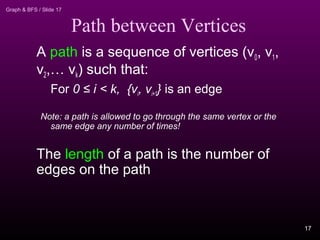 Graph & BFS / Slide 17
Path between Vertices
A path is a sequence of vertices (v0, v1,
v2,… vk) such that:
For 0 ≤ i < k, {vi, vi+1} is an edge
Note: a path is allowed to go through the same vertex or the
same edge any number of times!
The length of a path is the number of
edges on the path
17
 