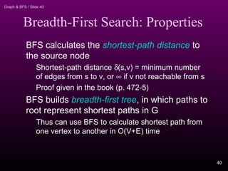 Graph & BFS / Slide 40
Breadth-First Search: Properties
BFS calculates the shortest-path distance to
the source node
Shortest-path distance δ(s,v) = minimum number
of edges from s to v, or ∞ if v not reachable from s
Proof given in the book (p. 472-5)
BFS builds breadth-first tree, in which paths to
root represent shortest paths in G
Thus can use BFS to calculate shortest path from
one vertex to another in O(V+E) time
40
 