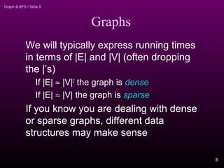 Graph & BFS / Slide 8
Graphs
We will typically express running times
in terms of |E| and |V| (often dropping
the |’s)
If |E| ≈ |V|2
the graph is dense
If |E| ≈ |V| the graph is sparse
If you know you are dealing with dense
or sparse graphs, different data
structures may make sense
8
 