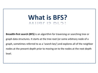 What is BFS?
Breadth-first search (BFS) is an algorithm for traversing or searching tree or
graph data structures. It starts at the tree root (or some arbitrary node of a
graph, sometimes referred to as a 'search key') and explores all of the neighbor
nodes at the present depth prior to moving on to the nodes at the next depth
level.
 