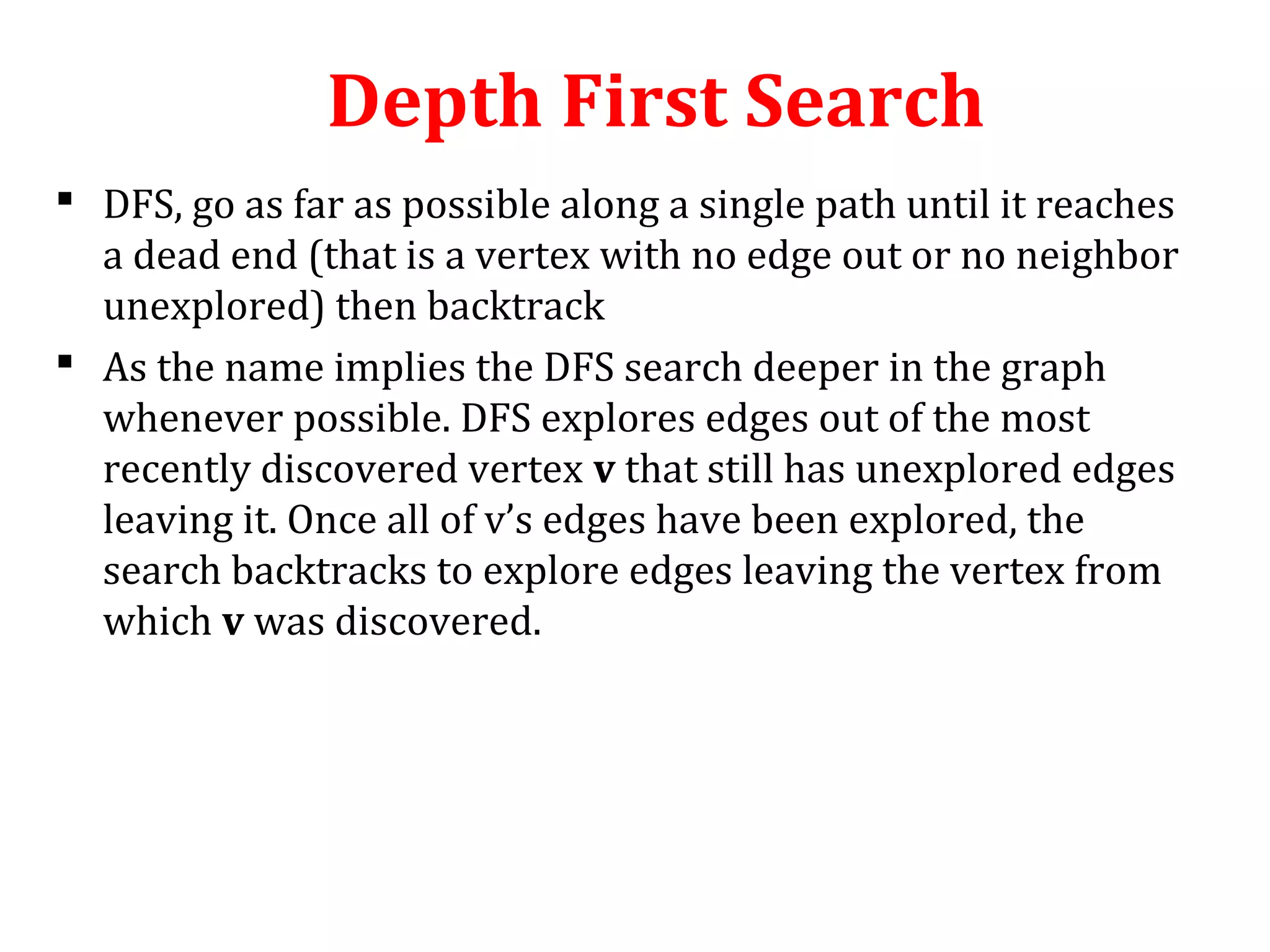 Depth First Search
 DFS, go as far as possible along a single path until it reaches
a dead end (that is a vertex with no edge out or no neighbor
unexplored) then backtrack
 As the name implies the DFS search deeper in the graph
whenever possible. DFS explores edges out of the most
recently discovered vertex v that still has unexplored edges
leaving it. Once all of v’s edges have been explored, the
search backtracks to explore edges leaving the vertex from
which v was discovered.
 