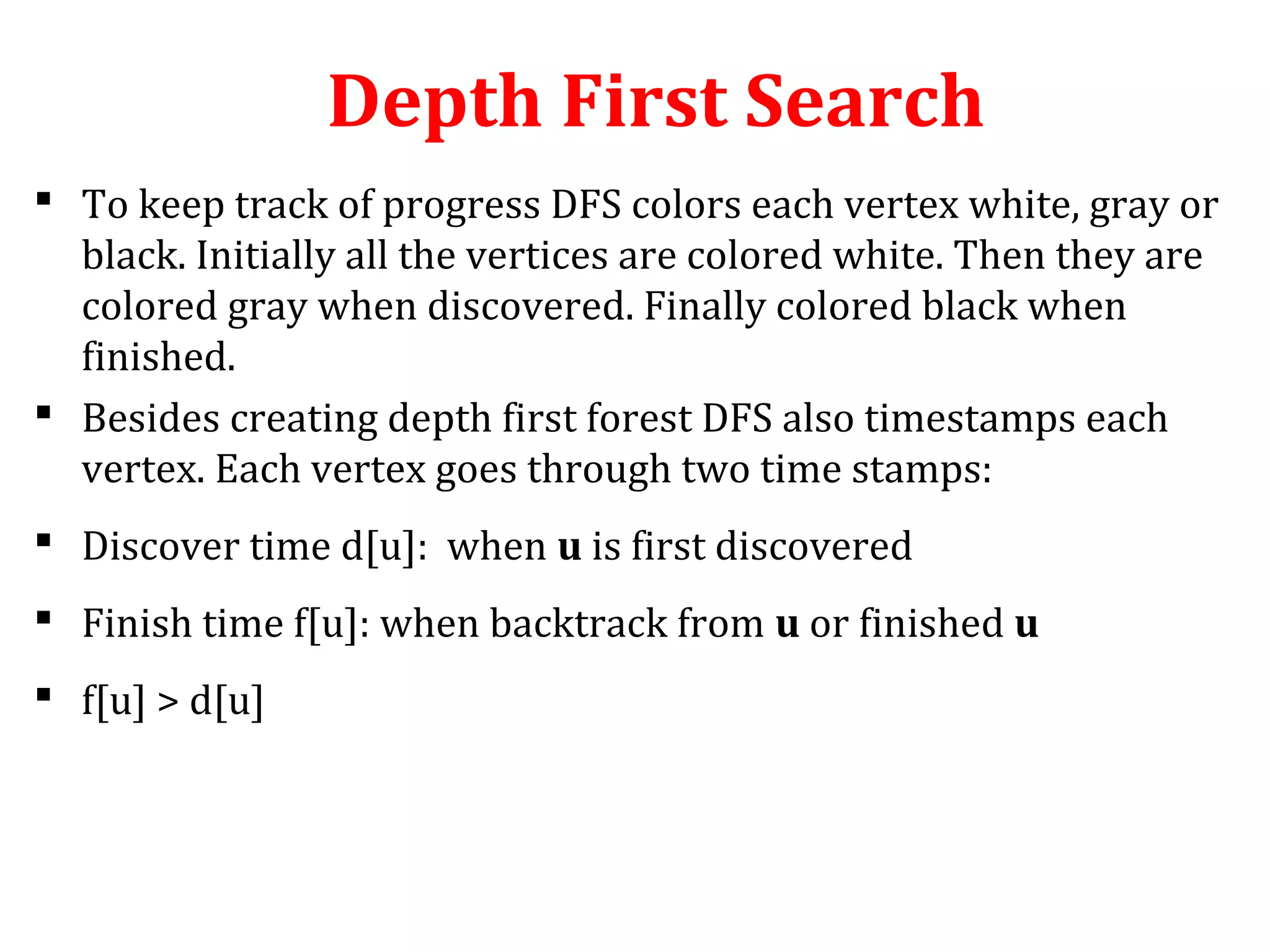 Depth First Search
 To keep track of progress DFS colors each vertex white, gray or
black. Initially all the vertices are colored white. Then they are
colored gray when discovered. Finally colored black when
finished.
 Besides creating depth first forest DFS also timestamps each
vertex. Each vertex goes through two time stamps:
 Discover time d[u]: when u is first discovered
 Finish time f[u]: when backtrack from u or finished u
 f[u] > d[u]
 