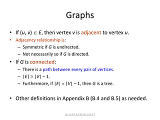 Graphs
• If (u, v)  E, then vertex v is adjacent to vertex u.
• Adjacency relationship is:
– Symmetric if G is undirected.
– Not necessarily so if G is directed.
• If G is connected:
– There is a path between every pair of vertices.
– |E|  |V| – 1.
– Furthermore, if |E| = |V| – 1, then G is a tree.
• Other definitions in Appendix B (B.4 and B.5) as needed.
Dr. AMIT KUMAR @JUET
 
