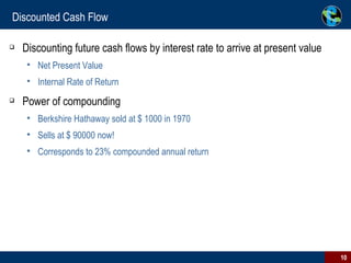 Discounted Cash Flow Discounting future cash flows by interest rate to arrive at present value  Net Present Value Internal Rate of Return Power of compounding Berkshire Hathaway sold at $ 1000 in 1970 Sells at $ 90000 now! Corresponds to 23% compounded annual return 
