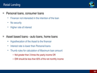 Retail Lending Personal loans, consumer loans Financer not interested in the intention of the loan No security Higher rate of interest Asset based loans - auto loans, home loans Hypothecation of the Asset to the financer Interest rate is lower than Personal loans Thumb rules for calculation of Maximum loan amount Not greater than 3 times the yearly income OR  EMI should be less than 60% of the net monthly income 