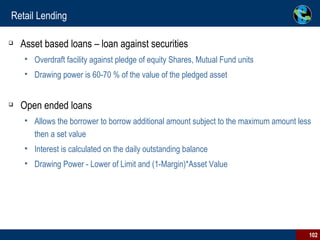 Retail Lending Asset based loans – loan against securities Overdraft facility against pledge of equity Shares, Mutual Fund units Drawing power is 60-70 % of the value of the pledged asset Open ended loans  Allows the borrower to borrow additional amount subject to the maximum amount less then a set value Interest is calculated on the daily outstanding balance Drawing Power - Lower of Limit and (1-Margin)*Asset Value 